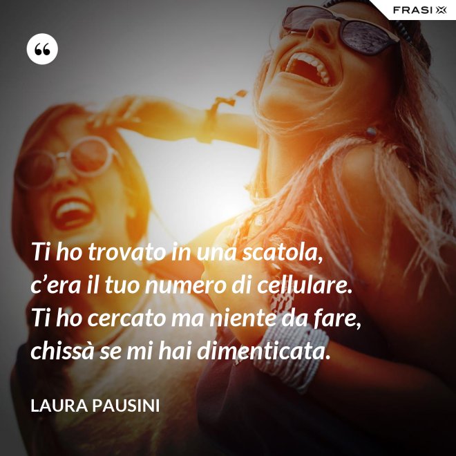 Ti ho trovato in una scatola, c’era il tuo numero di cellulare. Ti ho cercato ma niente da fare, chissà se mi hai dimenticata. - Laura Pausini