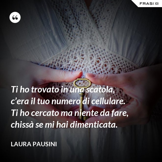 Ti ho trovato in una scatola, c’era il tuo numero di cellulare. Ti ho cercato ma niente da fare, chissà se mi hai dimenticata. - Laura Pausini