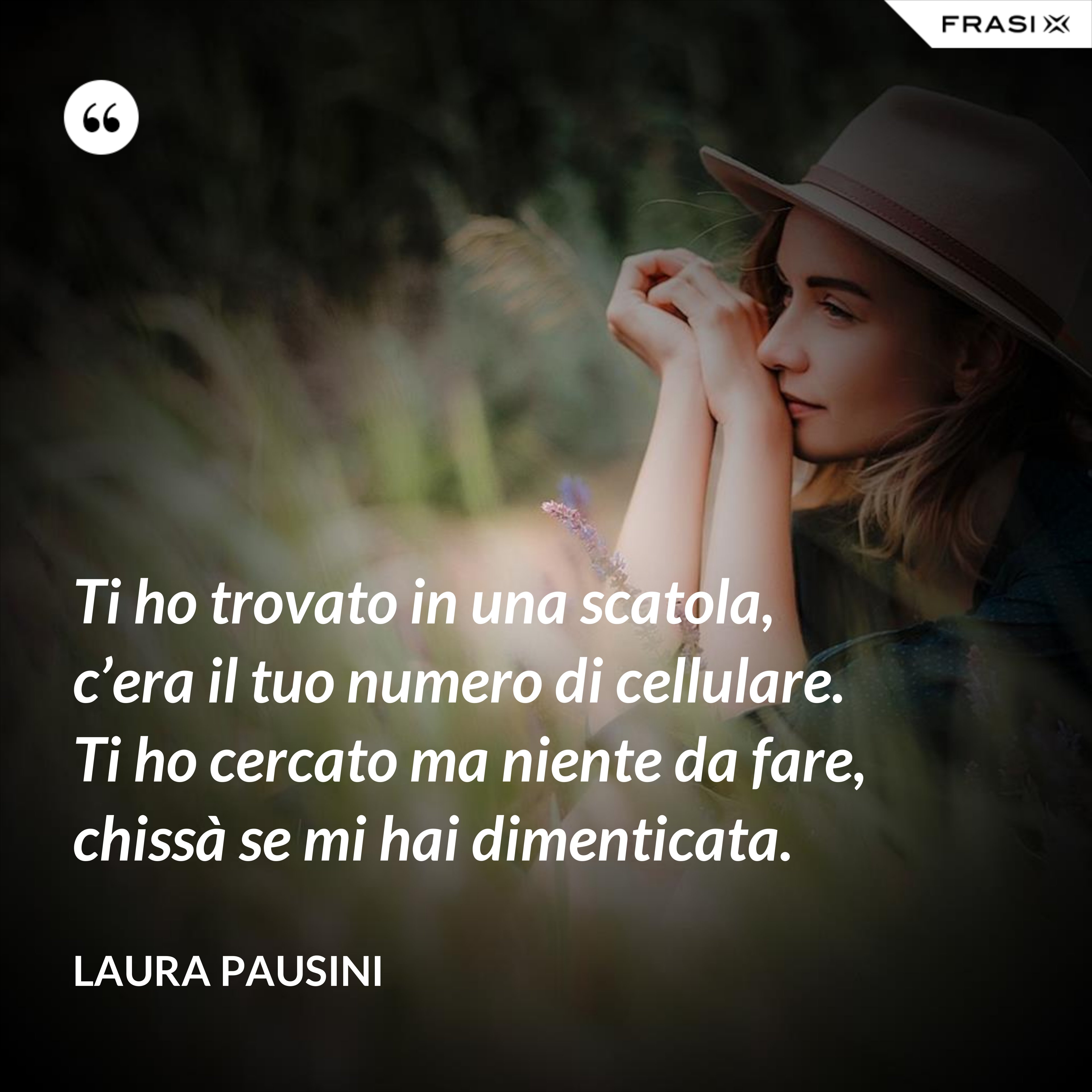 Ti ho trovato in una scatola, c’era il tuo numero di cellulare. Ti ho cercato ma niente da fare, chissà se mi hai dimenticata. - Laura Pausini
