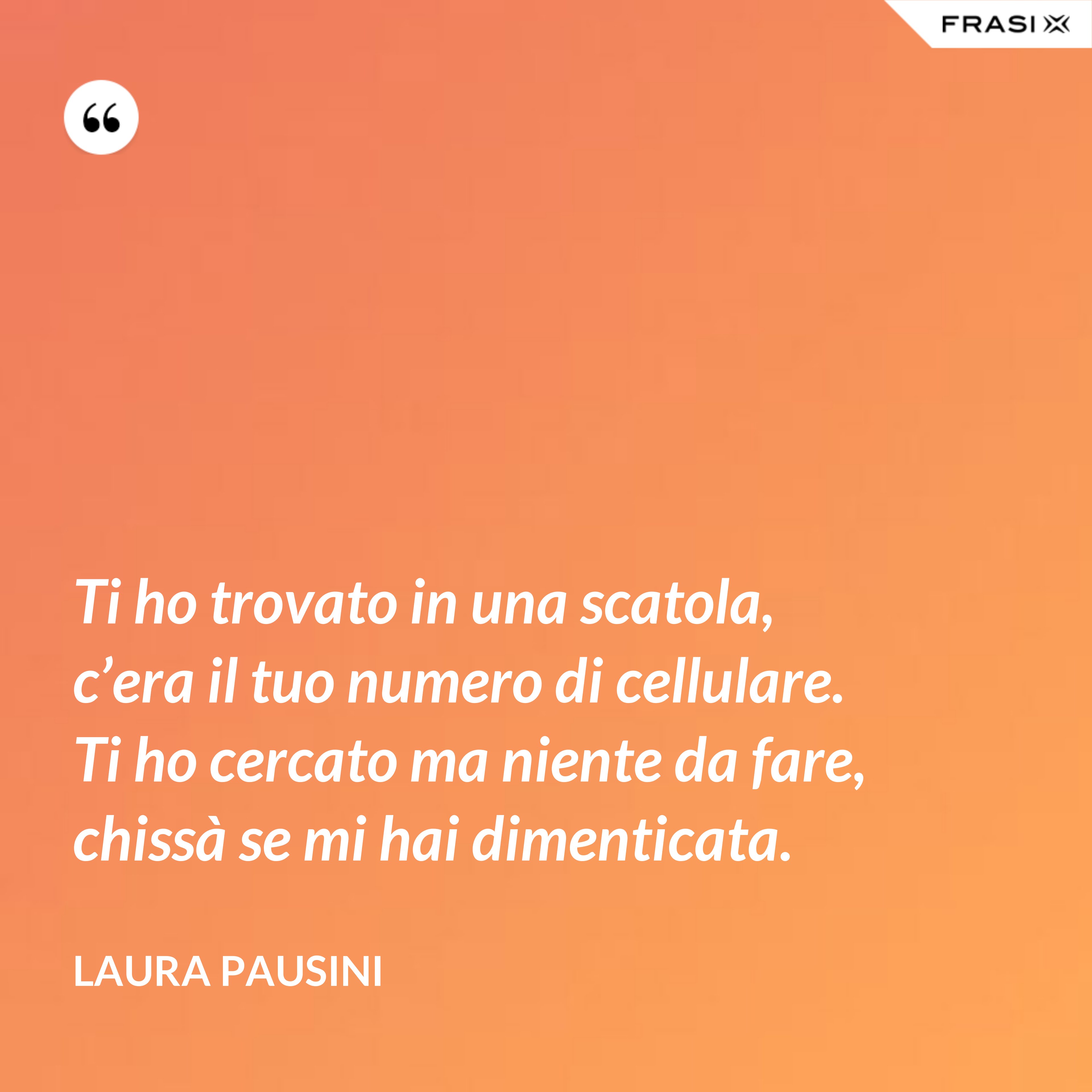 Ti ho trovato in una scatola, c’era il tuo numero di cellulare. Ti ho cercato ma niente da fare, chissà se mi hai dimenticata. - Laura Pausini