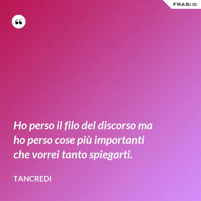 Ho perso il filo del discorso ma ho perso cose più importanti che vorrei tanto spiegarti. - Tancredi