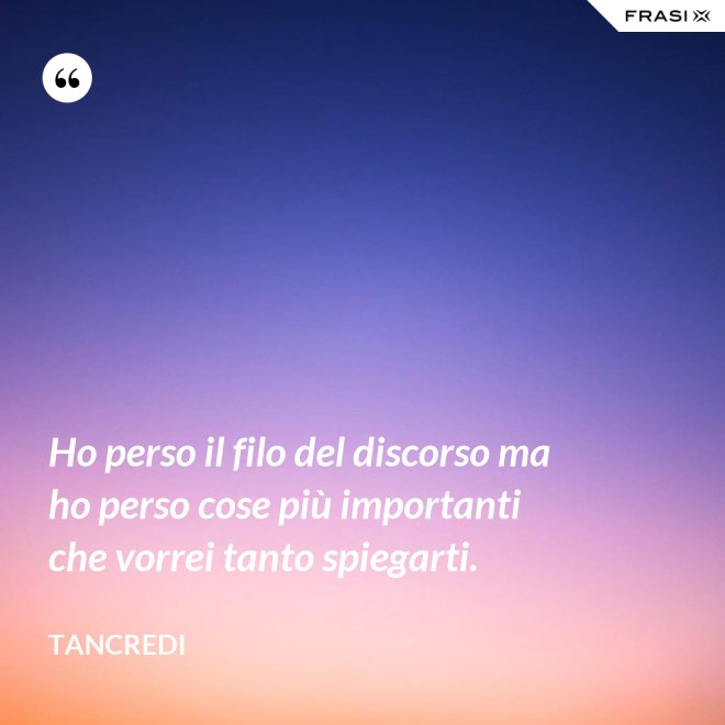 Ho perso il filo del discorso ma ho perso cose più importanti che vorrei tanto spiegarti. - Tancredi