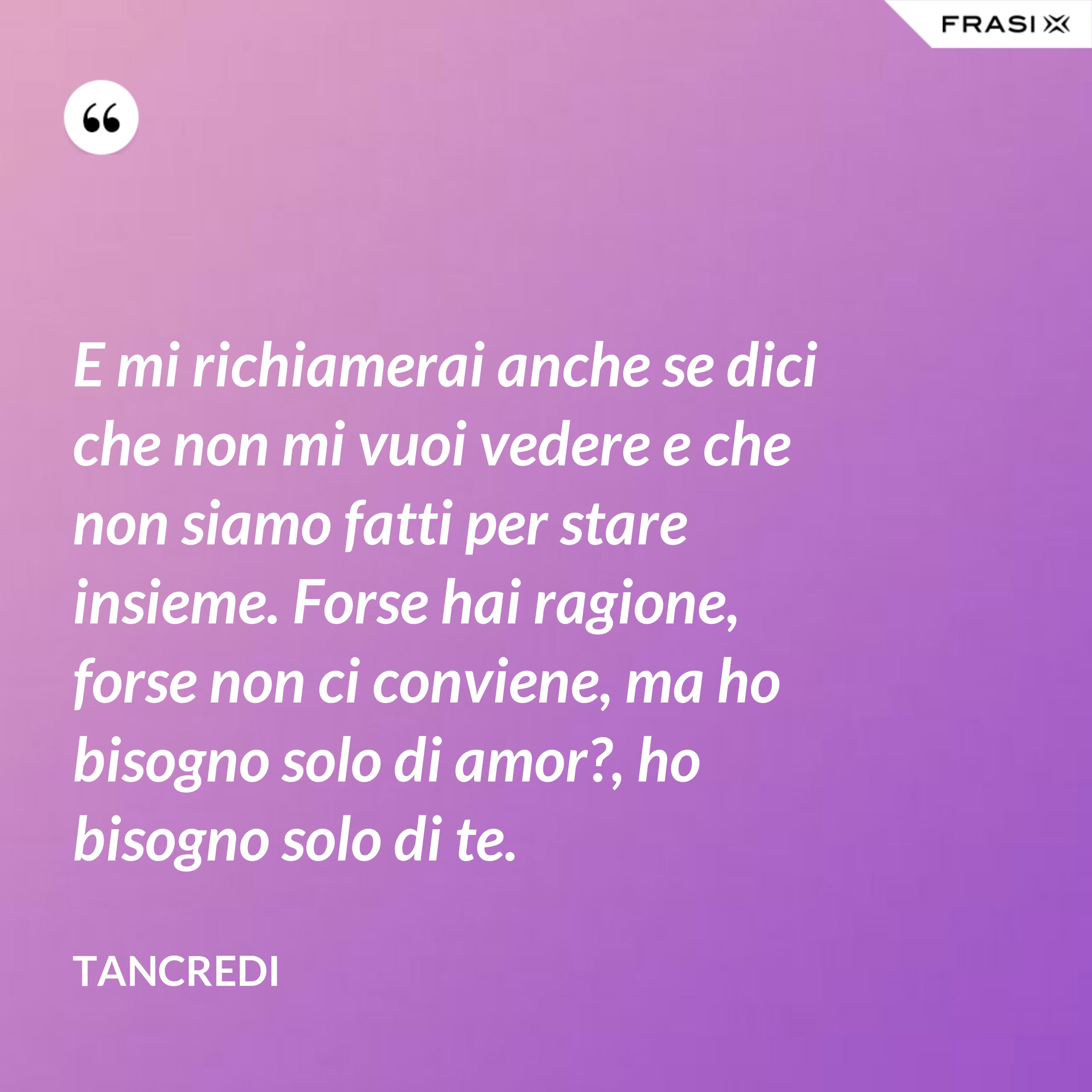 E mi richiamerai anche se dici che non mi vuoi vedere e che non siamo fatti per stare insieme. Forse hai ragione, forse non ci conviene, ma ho bisogno solo di amor?, ho bisogno solo di te. - Tancredi