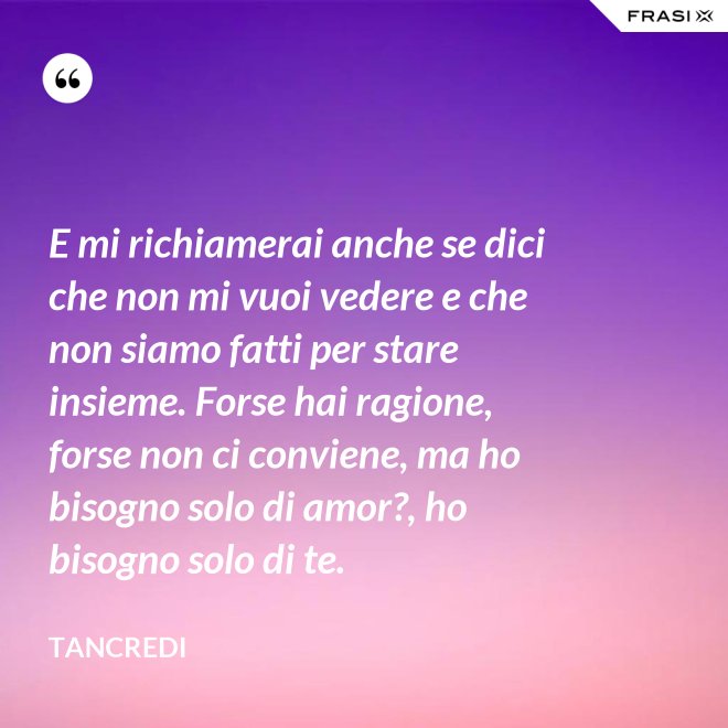 E mi richiamerai anche se dici che non mi vuoi vedere e che non siamo fatti per stare insieme. Forse hai ragione, forse non ci conviene, ma ho bisogno solo di amor?, ho bisogno solo di te. - Tancredi