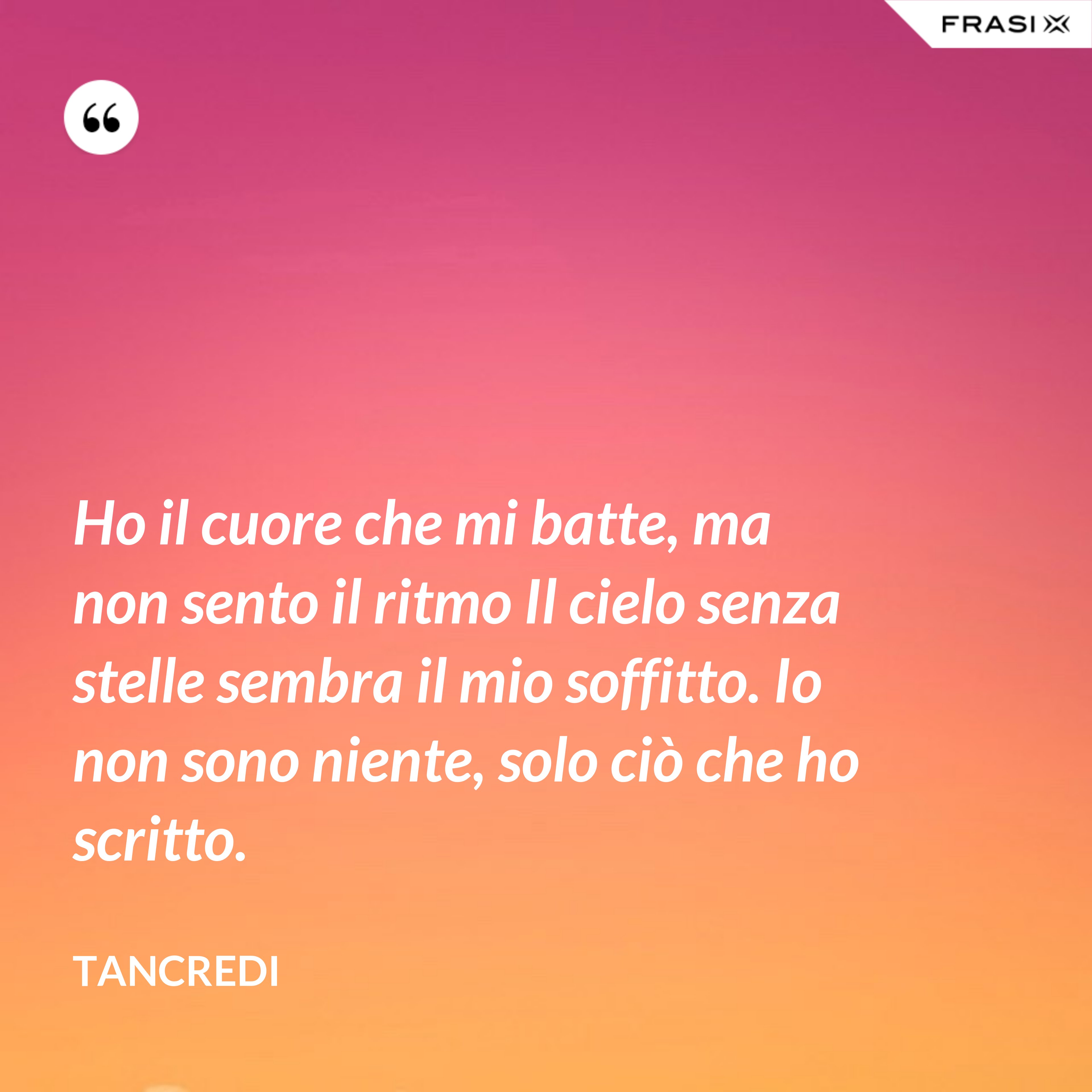 Ho il cuore che mi batte, ma non sento il ritmo Il cielo senza stelle sembra il mio soffitto. Io non sono niente, solo ciò che ho scritto. - Tancredi