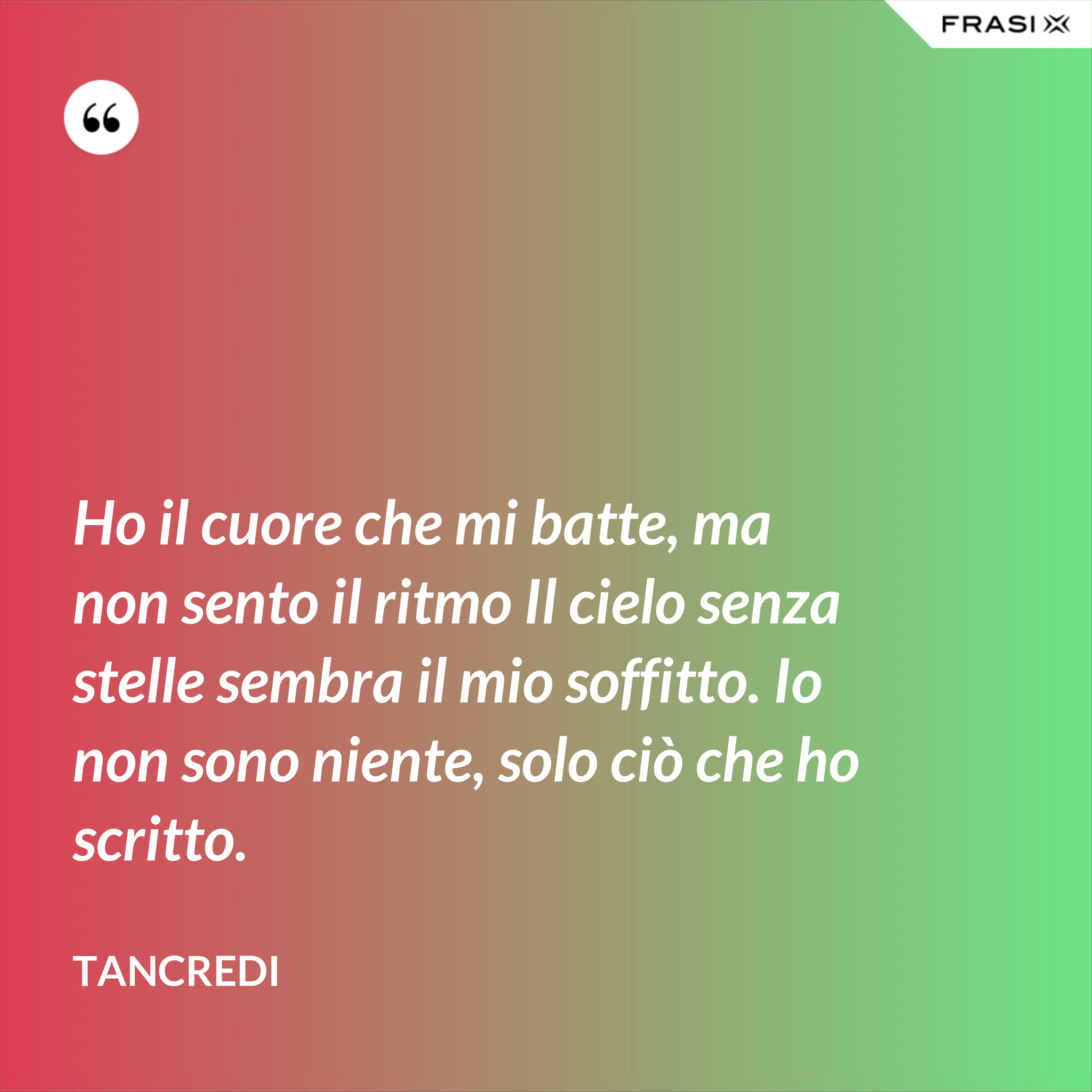 Ho il cuore che mi batte, ma non sento il ritmo Il cielo senza stelle sembra il mio soffitto. Io non sono niente, solo ciò che ho scritto. - Tancredi