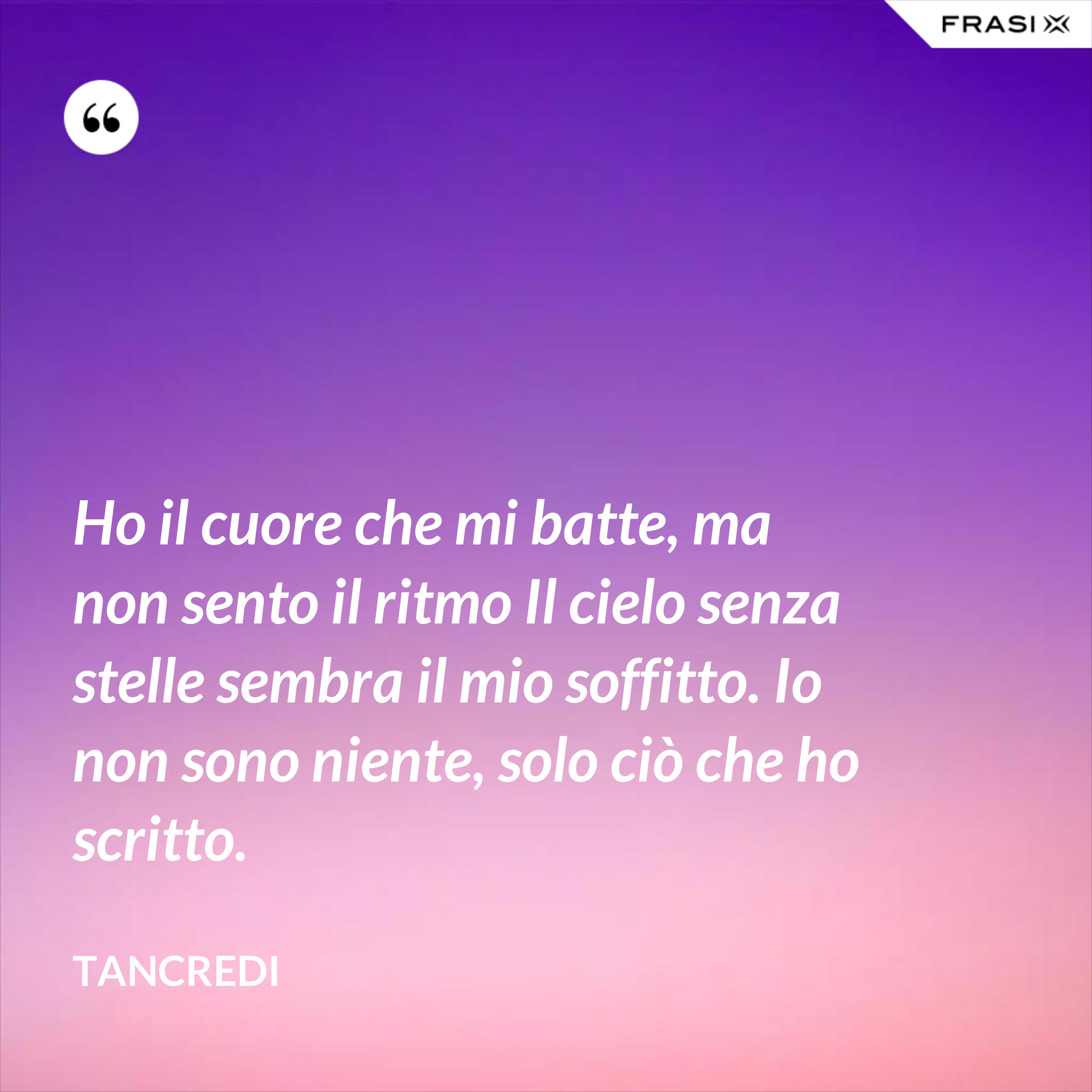 Ho il cuore che mi batte, ma non sento il ritmo Il cielo senza stelle sembra il mio soffitto. Io non sono niente, solo ciò che ho scritto. - Tancredi