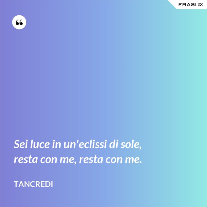 Sei luce in un'eclissi di sole, resta con me, resta con me. - Tancredi