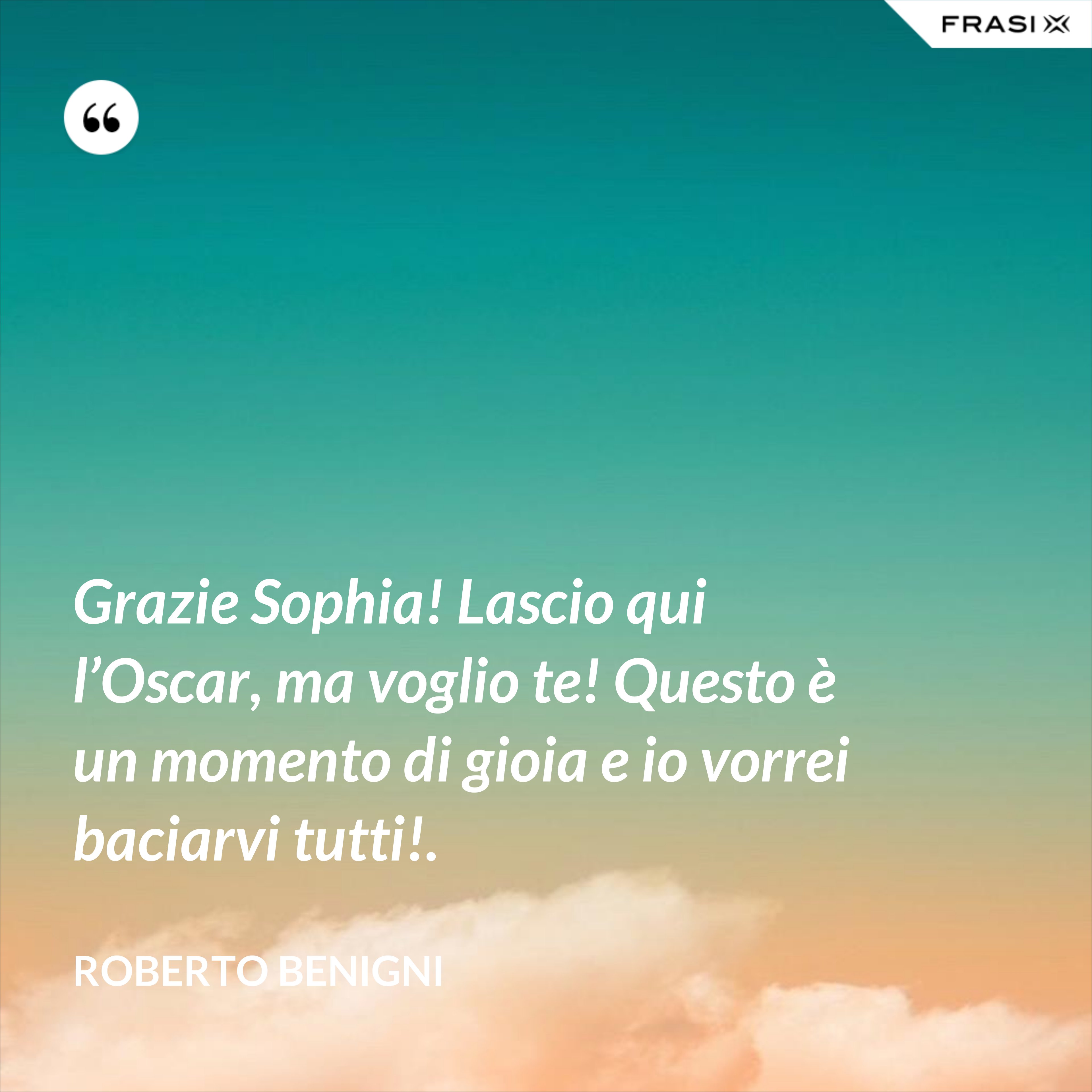 Grazie Sophia! Lascio qui l’Oscar, ma voglio te! Questo è un momento di gioia e io vorrei baciarvi tutti!. - Roberto Benigni