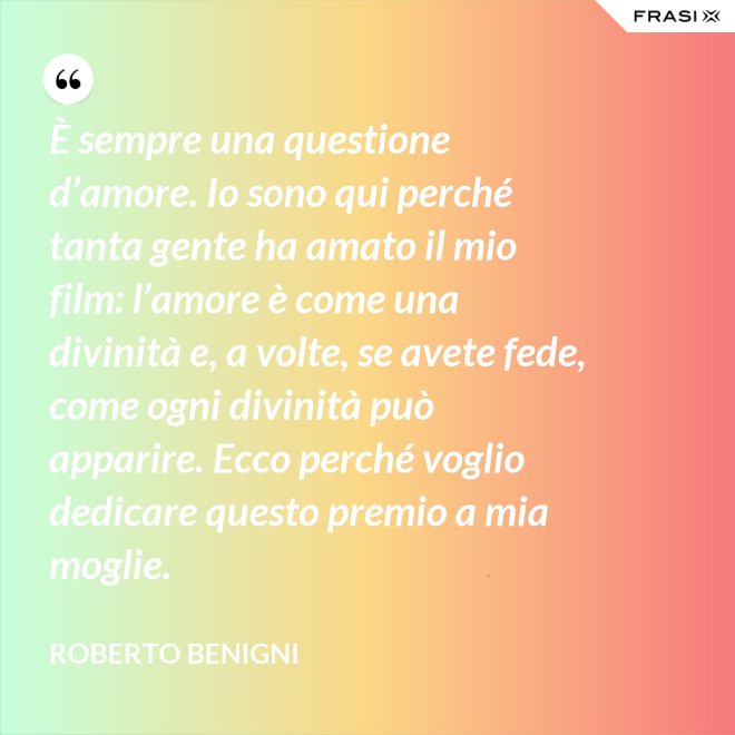 È sempre una questione d’amore. Io sono qui perché tanta gente ha amato il mio film: l’amore è come una divinità e, a volte, se avete fede, come ogni divinità può apparire. Ecco perché voglio dedicare questo premio a mia moglie. - Roberto Benigni