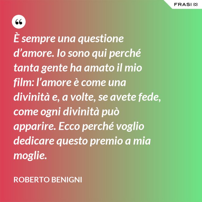 È sempre una questione d’amore. Io sono qui perché tanta gente ha amato il mio film: l’amore è come una divinità e, a volte, se avete fede, come ogni divinità può apparire. Ecco perché voglio dedicare questo premio a mia moglie. - Roberto Benigni