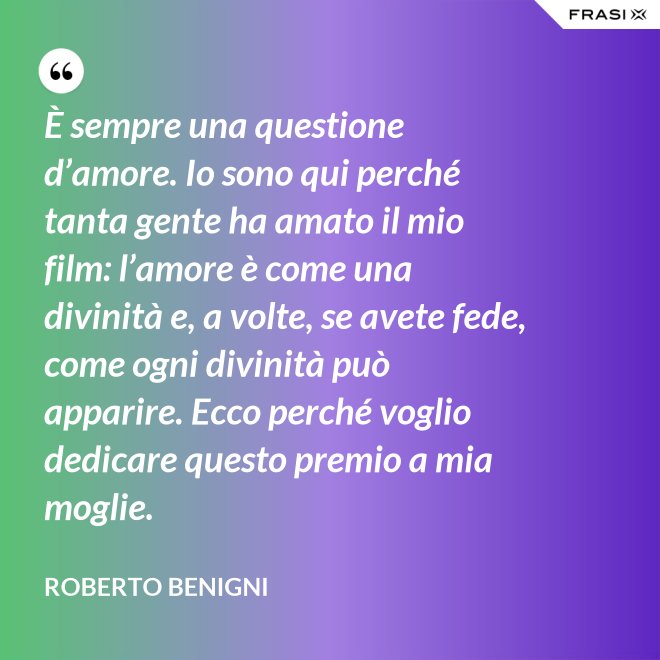 È sempre una questione d’amore. Io sono qui perché tanta gente ha amato il mio film: l’amore è come una divinità e, a volte, se avete fede, come ogni divinità può apparire. Ecco perché voglio dedicare questo premio a mia moglie. - Roberto Benigni