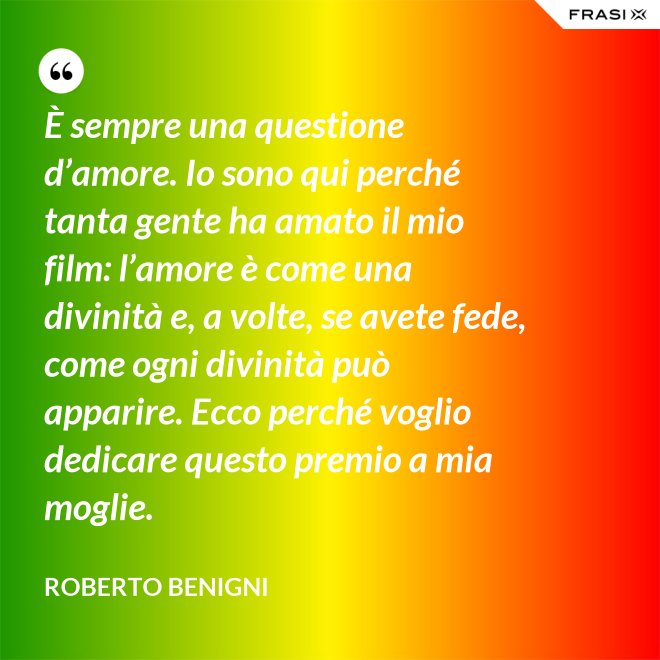 È sempre una questione d’amore. Io sono qui perché tanta gente ha amato il mio film: l’amore è come una divinità e, a volte, se avete fede, come ogni divinità può apparire. Ecco perché voglio dedicare questo premio a mia moglie. - Roberto Benigni