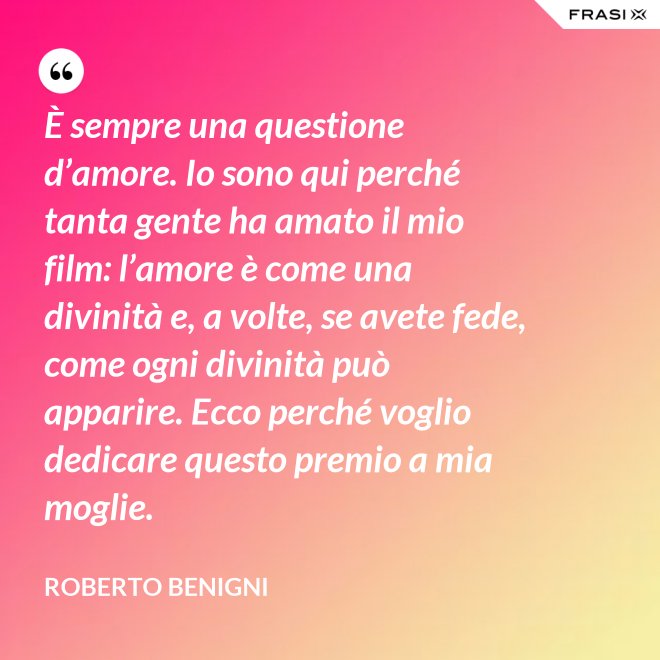 È sempre una questione d’amore. Io sono qui perché tanta gente ha amato il mio film: l’amore è come una divinità e, a volte, se avete fede, come ogni divinità può apparire. Ecco perché voglio dedicare questo premio a mia moglie. - Roberto Benigni