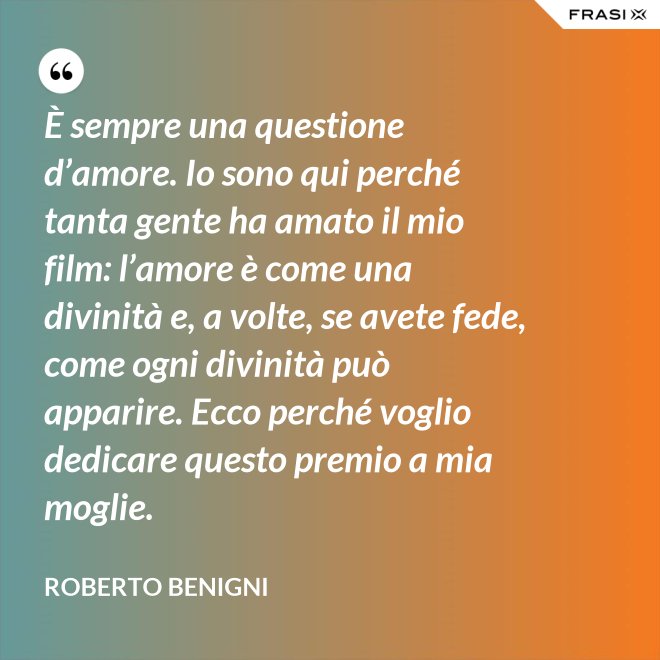 È sempre una questione d’amore. Io sono qui perché tanta gente ha amato il mio film: l’amore è come una divinità e, a volte, se avete fede, come ogni divinità può apparire. Ecco perché voglio dedicare questo premio a mia moglie. - Roberto Benigni