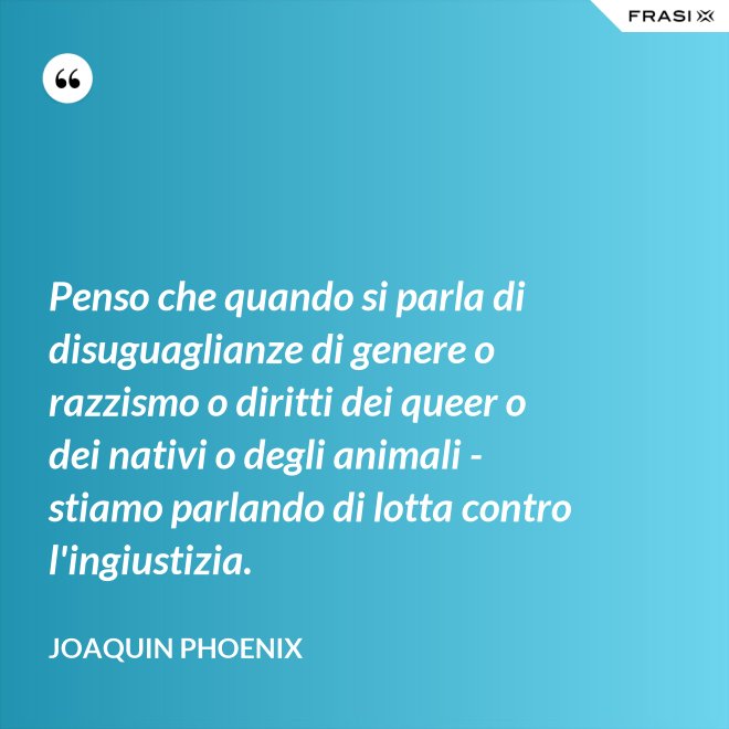 Penso che quando si parla di disuguaglianze di genere o razzismo o diritti dei queer o dei nativi o degli animali - stiamo parlando di lotta contro l'ingiustizia. - Joaquin Phoenix