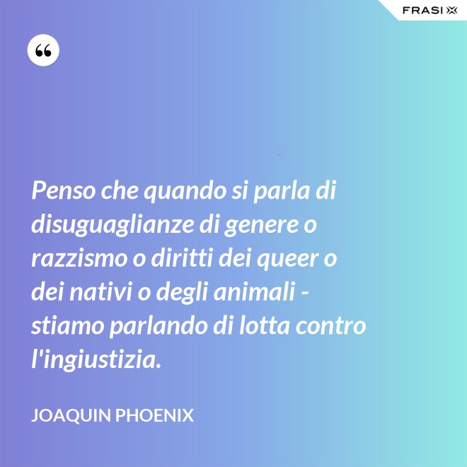 Penso che quando si parla di disuguaglianze di genere o razzismo o diritti dei queer o dei nativi o degli animali - stiamo parlando di lotta contro l'ingiustizia. - Joaquin Phoenix