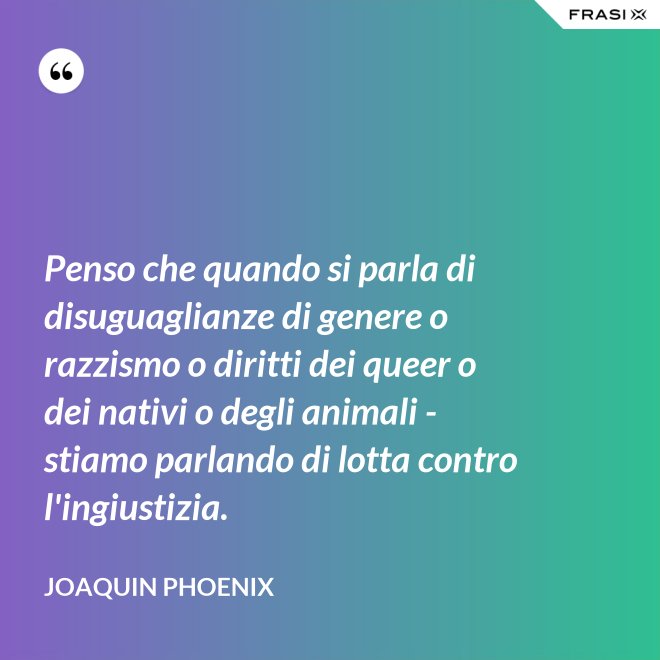Penso che quando si parla di disuguaglianze di genere o razzismo o diritti dei queer o dei nativi o degli animali - stiamo parlando di lotta contro l'ingiustizia. - Joaquin Phoenix