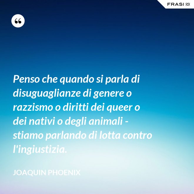 Penso che quando si parla di disuguaglianze di genere o razzismo o diritti dei queer o dei nativi o degli animali - stiamo parlando di lotta contro l'ingiustizia. - Joaquin Phoenix