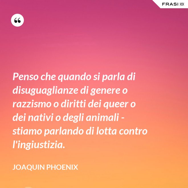 Penso che quando si parla di disuguaglianze di genere o razzismo o diritti dei queer o dei nativi o degli animali - stiamo parlando di lotta contro l'ingiustizia. - Joaquin Phoenix