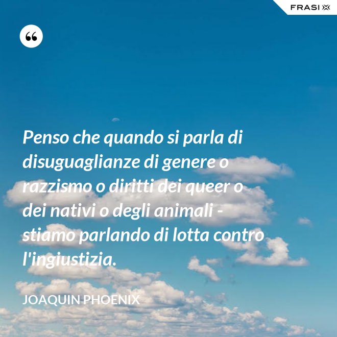 Penso che quando si parla di disuguaglianze di genere o razzismo o diritti dei queer o dei nativi o degli animali - stiamo parlando di lotta contro l'ingiustizia. - Joaquin Phoenix