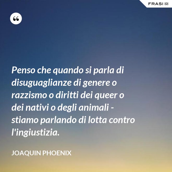 Penso che quando si parla di disuguaglianze di genere o razzismo o diritti dei queer o dei nativi o degli animali - stiamo parlando di lotta contro l'ingiustizia. - Joaquin Phoenix