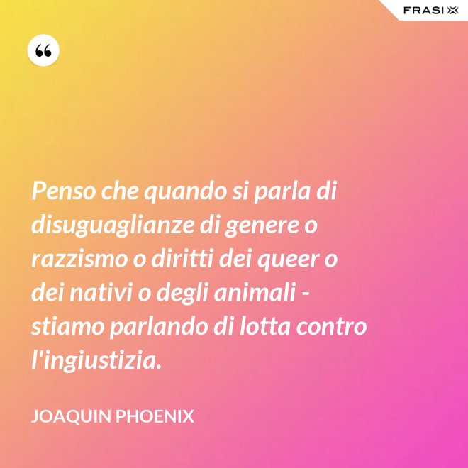 Penso che quando si parla di disuguaglianze di genere o razzismo o diritti dei queer o dei nativi o degli animali - stiamo parlando di lotta contro l'ingiustizia. - Joaquin Phoenix