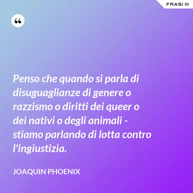 Penso che quando si parla di disuguaglianze di genere o razzismo o diritti dei queer o dei nativi o degli animali - stiamo parlando di lotta contro l'ingiustizia. - Joaquin Phoenix
