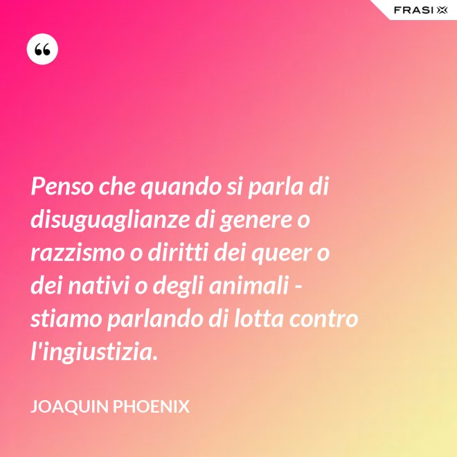 Penso che quando si parla di disuguaglianze di genere o razzismo o diritti dei queer o dei nativi o degli animali - stiamo parlando di lotta contro l'ingiustizia. - Joaquin Phoenix