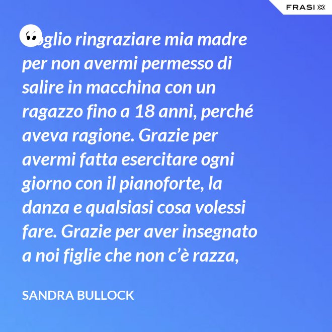 Voglio ringraziare mia madre per non avermi permesso di salire in macchina con un ragazzo fino a 18 anni, perché aveva ragione. Grazie per avermi fatta esercitare ogni giorno con il pianoforte, la danza e qualsiasi cosa volessi fare. Grazie per aver insegnato a noi figlie che non c’è razza, religione, ceto sociale, colore o orientamento sessuale che rende una persona migliore delle altre. Meritiamo tutti di essere amati. - Sandra Bullock