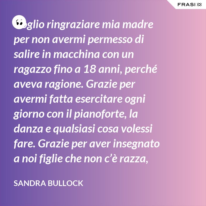 Voglio ringraziare mia madre per non avermi permesso di salire in macchina con un ragazzo fino a 18 anni, perché aveva ragione. Grazie per avermi fatta esercitare ogni giorno con il pianoforte, la danza e qualsiasi cosa volessi fare. Grazie per aver insegnato a noi figlie che non c’è razza, religione, ceto sociale, colore o orientamento sessuale che rende una persona migliore delle altre. Meritiamo tutti di essere amati. - Sandra Bullock