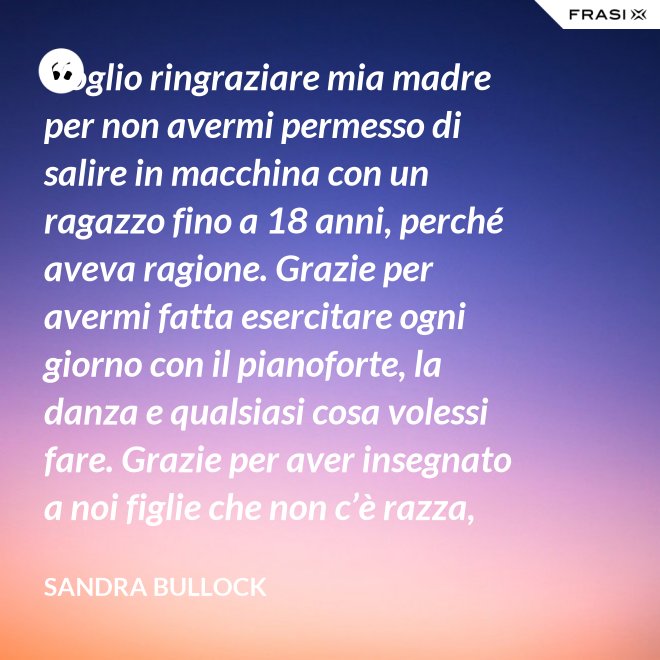Voglio ringraziare mia madre per non avermi permesso di salire in macchina con un ragazzo fino a 18 anni, perché aveva ragione. Grazie per avermi fatta esercitare ogni giorno con il pianoforte, la danza e qualsiasi cosa volessi fare. Grazie per aver insegnato a noi figlie che non c’è razza, religione, ceto sociale, colore o orientamento sessuale che rende una persona migliore delle altre. Meritiamo tutti di essere amati. - Sandra Bullock