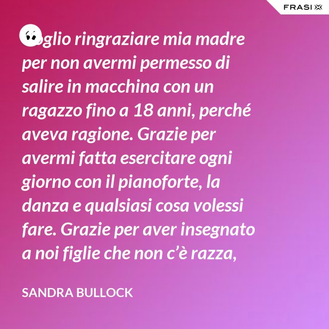 Voglio ringraziare mia madre per non avermi permesso di salire in macchina con un ragazzo fino a 18 anni, perché aveva ragione. Grazie per avermi fatta esercitare ogni giorno con il pianoforte, la danza e qualsiasi cosa volessi fare. Grazie per aver insegnato a noi figlie che non c’è razza, religione, ceto sociale, colore o orientamento sessuale che rende una persona migliore delle altre. Meritiamo tutti di essere amati. - Sandra Bullock