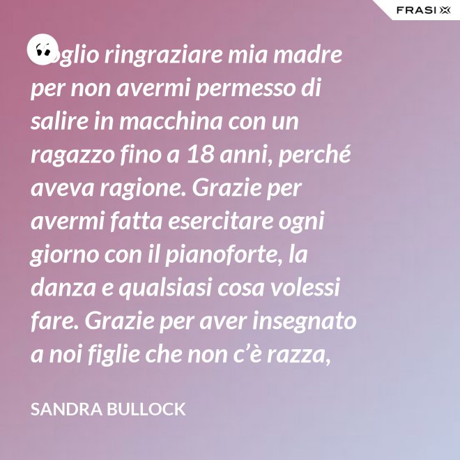 Voglio ringraziare mia madre per non avermi permesso di salire in macchina con un ragazzo fino a 18 anni, perché aveva ragione. Grazie per avermi fatta esercitare ogni giorno con il pianoforte, la danza e qualsiasi cosa volessi fare. Grazie per aver insegnato a noi figlie che non c’è razza, religione, ceto sociale, colore o orientamento sessuale che rende una persona migliore delle altre. Meritiamo tutti di essere amati. - Sandra Bullock