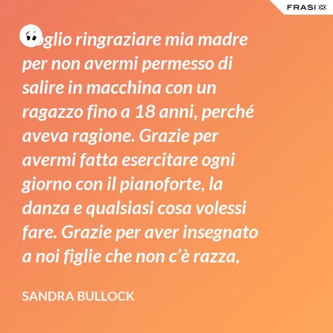 Voglio ringraziare mia madre per non avermi permesso di salire in macchina con un ragazzo fino a 18 anni, perché aveva ragione. Grazie per avermi fatta esercitare ogni giorno con il pianoforte, la danza e qualsiasi cosa volessi fare. Grazie per aver insegnato a noi figlie che non c’è razza, religione, ceto sociale, colore o orientamento sessuale che rende una persona migliore delle altre. Meritiamo tutti di essere amati. - Sandra Bullock