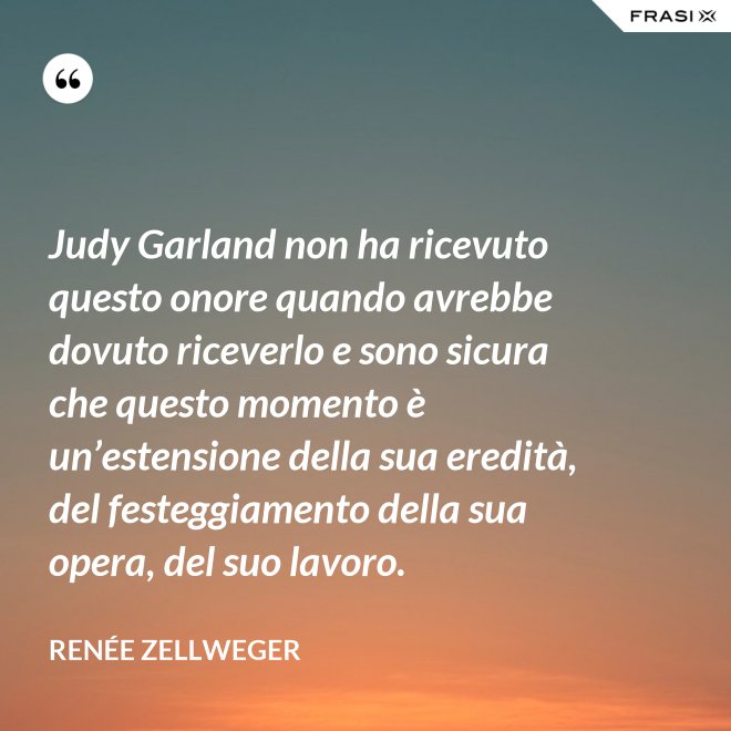 Judy Garland non ha ricevuto questo onore quando avrebbe dovuto riceverlo e sono sicura che questo momento è un’estensione della sua eredità, del festeggiamento della sua opera, del suo lavoro. - Renée Zellweger