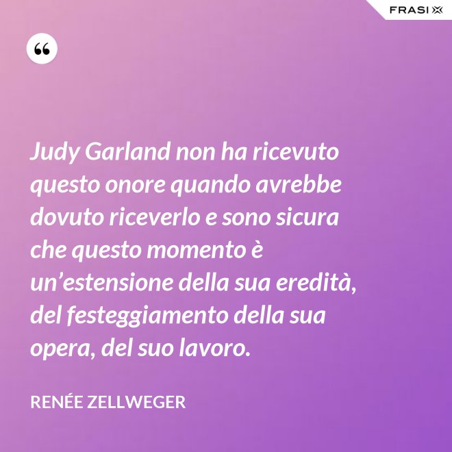Judy Garland non ha ricevuto questo onore quando avrebbe dovuto riceverlo e sono sicura che questo momento è un’estensione della sua eredità, del festeggiamento della sua opera, del suo lavoro. - Renée Zellweger