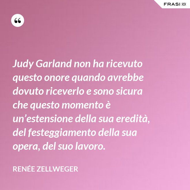 Judy Garland non ha ricevuto questo onore quando avrebbe dovuto riceverlo e sono sicura che questo momento è un’estensione della sua eredità, del festeggiamento della sua opera, del suo lavoro. - Renée Zellweger