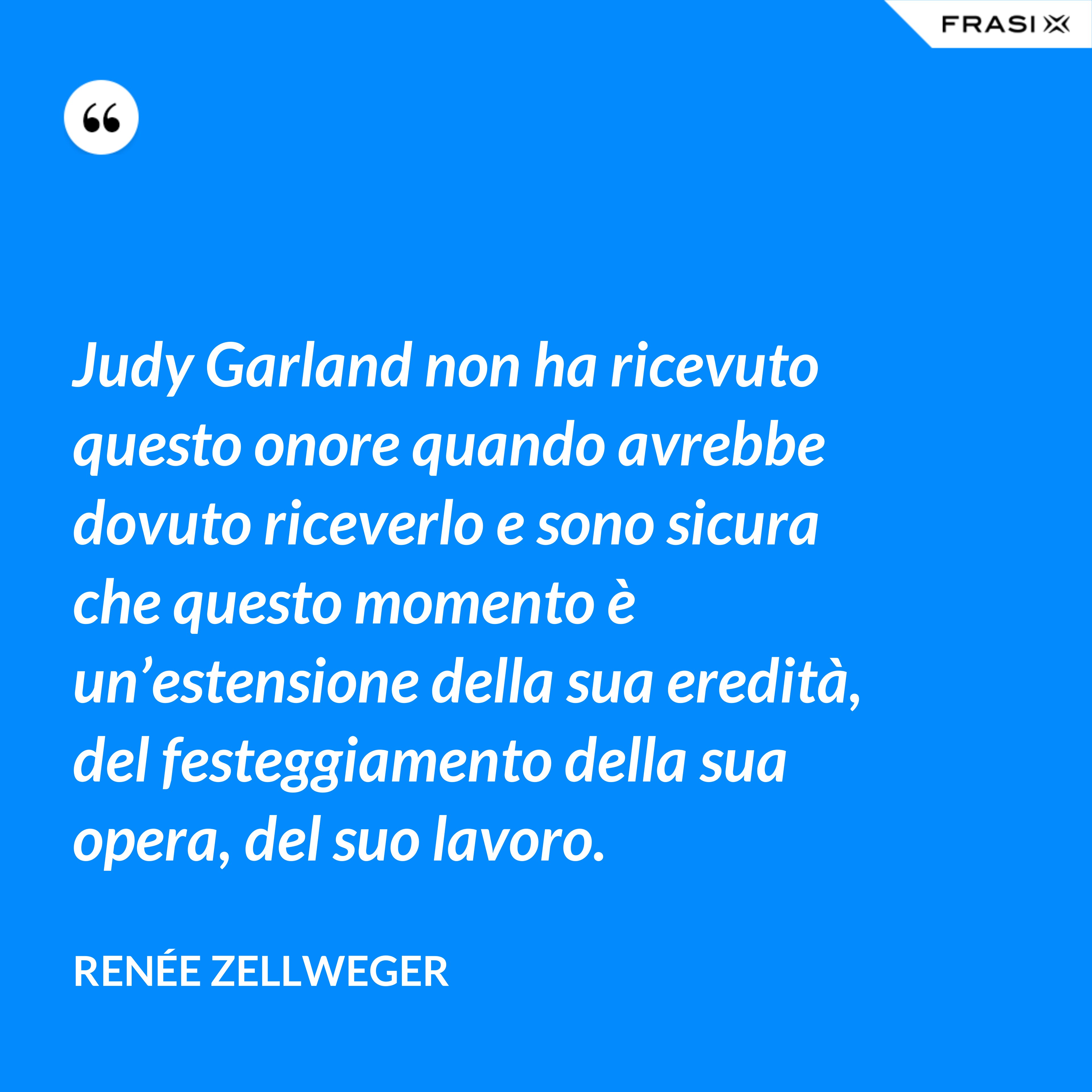 Judy Garland non ha ricevuto questo onore quando avrebbe dovuto riceverlo e sono sicura che questo momento è un’estensione della sua eredità, del festeggiamento della sua opera, del suo lavoro. - Renée Zellweger