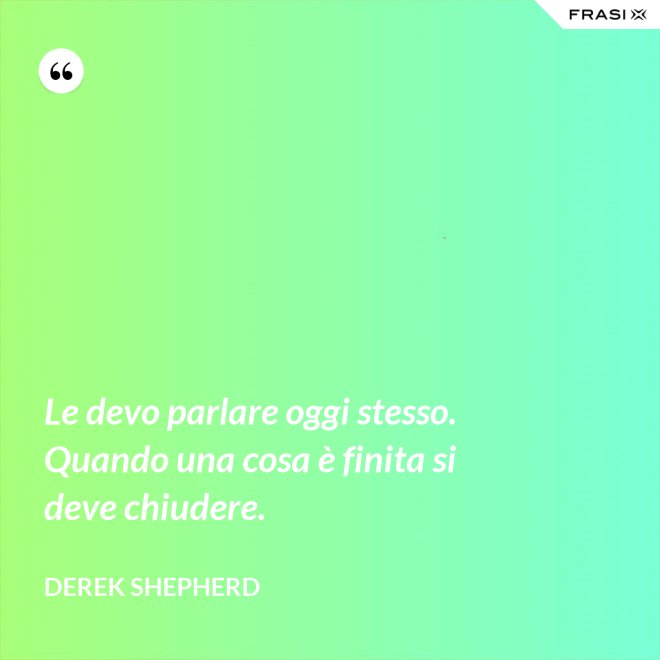 Le devo parlare oggi stesso. Quando una cosa è finita si deve chiudere. - Derek Shepherd