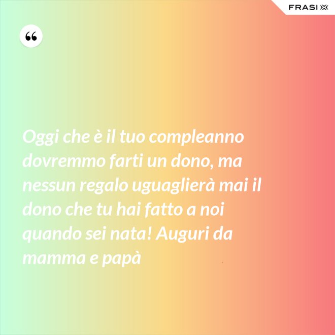 Oggi che è il tuo compleanno dovremmo farti un dono, ma nessun regalo uguaglierà mai il dono che tu hai fatto a noi quando sei nata! Auguri da mamma e papà - Anonimo