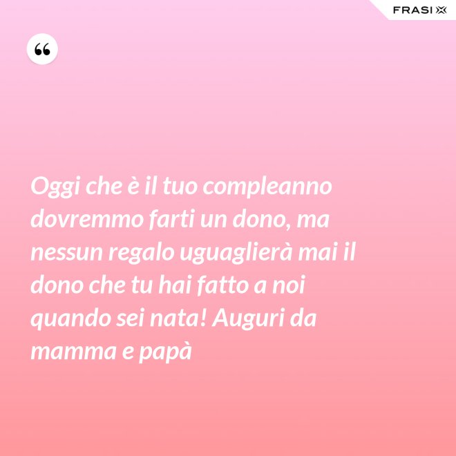 Oggi che è il tuo compleanno dovremmo farti un dono, ma nessun regalo uguaglierà mai il dono che tu hai fatto a noi quando sei nata! Auguri da mamma e papà - Anonimo