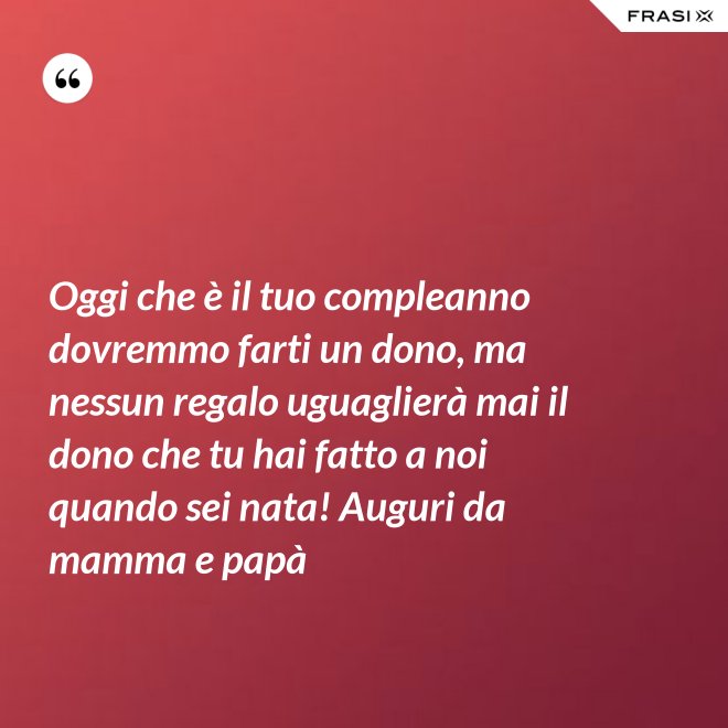 Oggi che è il tuo compleanno dovremmo farti un dono, ma nessun regalo uguaglierà mai il dono che tu hai fatto a noi quando sei nata! Auguri da mamma e papà - Anonimo