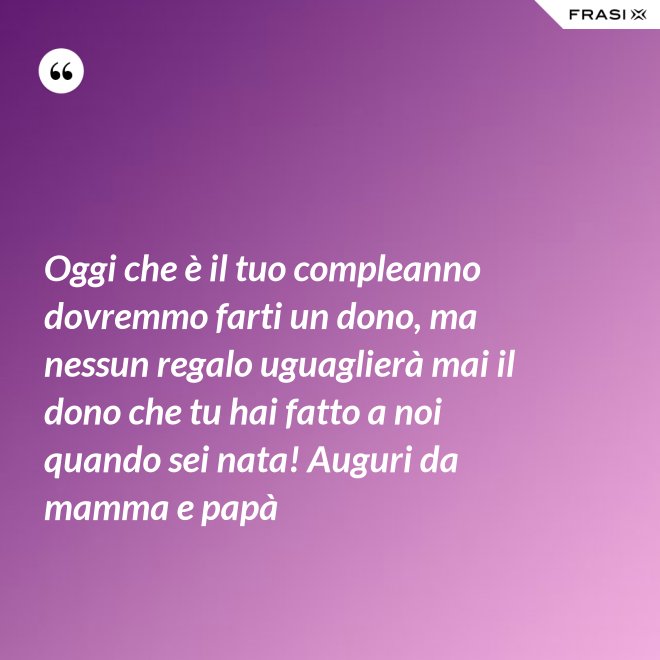 Oggi che è il tuo compleanno dovremmo farti un dono, ma nessun regalo uguaglierà mai il dono che tu hai fatto a noi quando sei nata! Auguri da mamma e papà - Anonimo