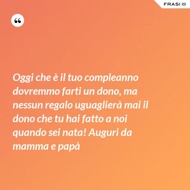 Oggi che è il tuo compleanno dovremmo farti un dono, ma nessun regalo uguaglierà mai il dono che tu hai fatto a noi quando sei nata! Auguri da mamma e papà - Anonimo