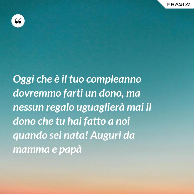 Oggi che è il tuo compleanno dovremmo farti un dono, ma nessun regalo uguaglierà mai il dono che tu hai fatto a noi quando sei nata! Auguri da mamma e papà - Anonimo