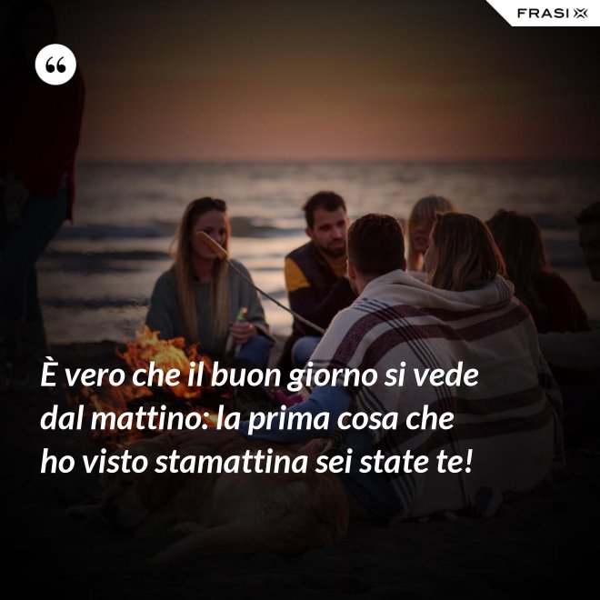 È vero che il buon giorno si vede dal mattino: la prima cosa che ho visto stamattina sei state te! - Anonimo
