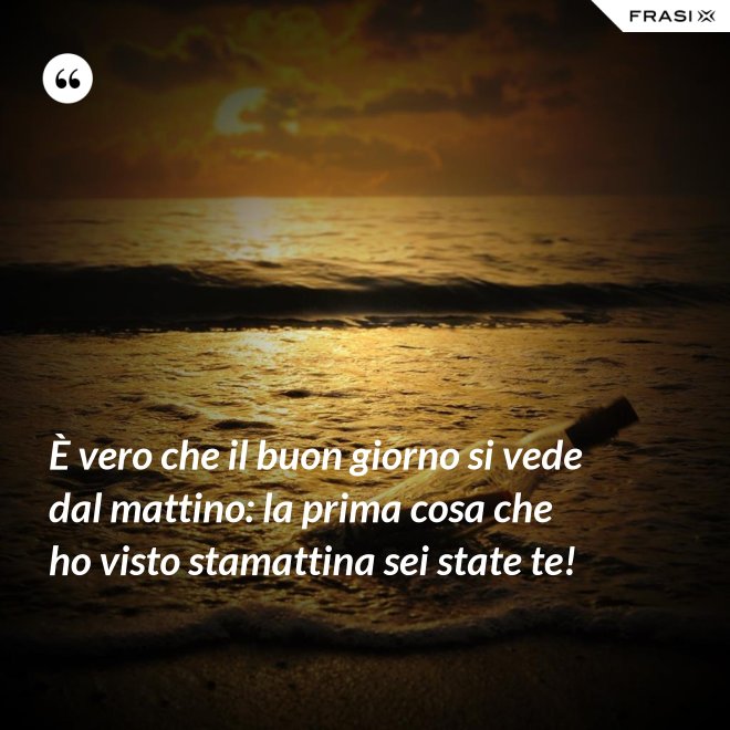 È vero che il buon giorno si vede dal mattino: la prima cosa che ho visto stamattina sei state te! - Anonimo