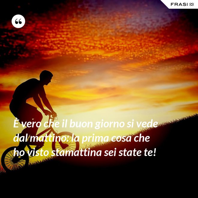 È vero che il buon giorno si vede dal mattino: la prima cosa che ho visto stamattina sei state te! - Anonimo