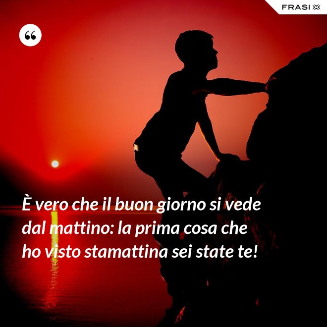 È vero che il buon giorno si vede dal mattino: la prima cosa che ho visto stamattina sei state te! - Anonimo